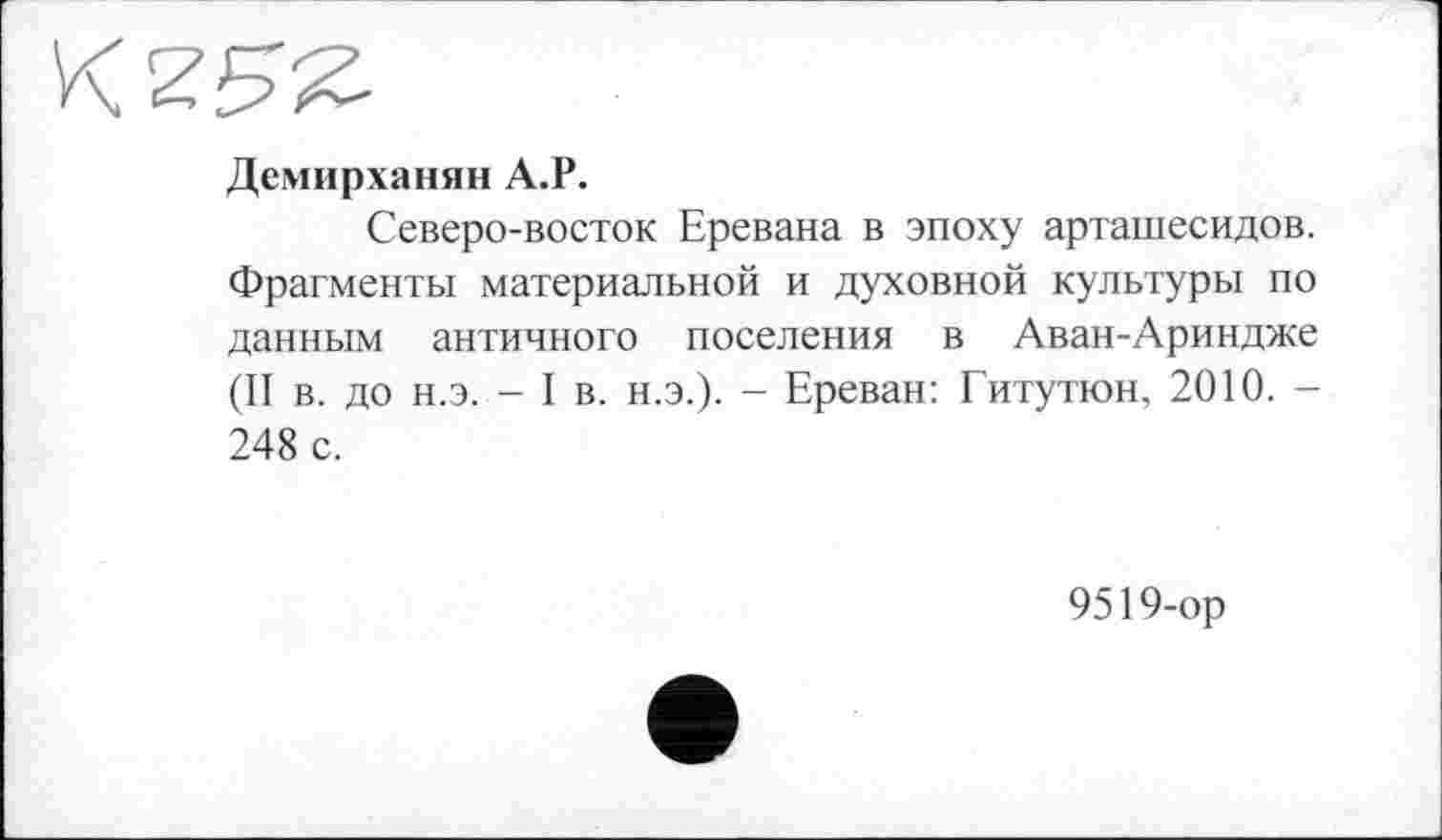 ﻿Демирханян А.Р.
Северо-восток Еревана в эпоху арташесидов. Фрагменты материальной и духовной культуры по данным античного поселения в Аван-Ариндже (II в. до н.э. - I в. н.э.). - Ереван: Гитутюн, 2010. -248 с.
9519-ор